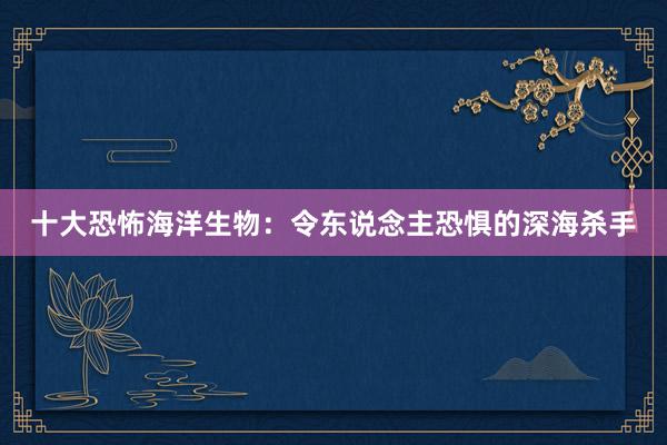 十大恐怖海洋生物：令东说念主恐惧的深海杀手