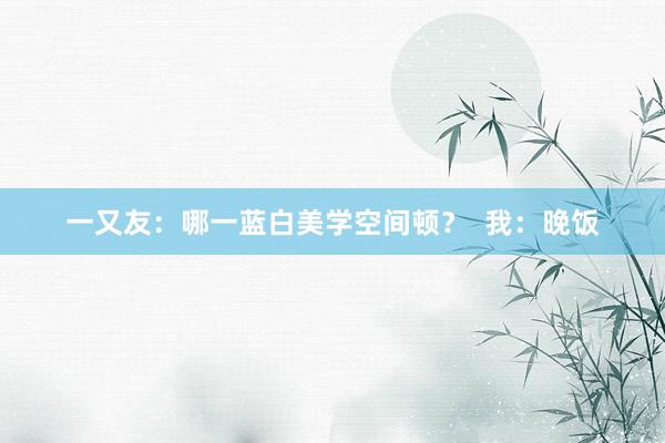 一又友：哪一蓝白美学空间顿？  我：晚饭